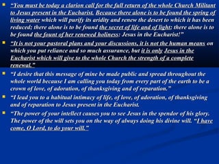 The Holy Eucharist
I am the Mother of adoration and
reparation. Beside every tabernacle of the
earth there is always my motherly
presence. In my Immaculate heart all
form a concert of perennial adoration, of
unceasing prayer and of profound love
for Jesus, really present in every
tabernacle on earth. Jesus has given you
the gift of always remaining in you midst.

Today my motherly heart is deeply
Wounded and saddened because I see
that about the divine presence of Jesus in
the Eucharist there is much emptiness,
silence, neglect, and abandonment.
I want to bring you here with me,
Prostrate before every tabernacle, in an
act of adoration and reparation.”
 