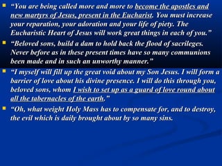    “You must understand that the centre of your life, the fount of your grace, the
    source of your light, the beginning of your apostolic action is found only here
    in the tabernacle where Jesus is kept.
   Jesus is present to teach you how to grow, to help you to walk, to strengthen
    you in giving witness, to give you courage in evangelizing, to be a support for
    all your sufferings.
   In the Eucharist, there is really present Jesus Christ. You must believe more in
    his presence among you; you must spread with courage and force, your
    invitation for a return of all to a strong and witnessed faith in the real presence
    of Jesus Christ in the Eucharist.
   I ask for a return to the practice of making everywhere hours of adoration
    before Jesus, exposed in the most holy Sacrament. I desire that there be an
    increase in the homage of love towards the Eucharist. Surround the
    Eucharistic Jesus with flowers and lights; draw close to Him with profound
    acts of genuflection and of adoration.
   If you knew how the Eucharistic Jesus loves you, how a little gesture of love
    fills Him with joy and with consolation! Jesus pardons so many sacrileges
    and forgets an infinity of ingratitude before one drop of pure priestly love
    which is placed in the chalice of his Eucharistic Heart. Go often before the
    tabernacle; pray before the tabernacle. Let yours be a continual prayer of
    adoration, of intercession, of thanksgiving and reparation. Let yours be a
    prayer which is united to the heavenly song of the angels and saints, to the
    ardent supplications of the souls. Let yours be a prayer which brings together
    the voices of all humanity.
 