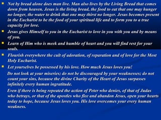   Before the tabernacle, yours should be not only a presence of
    prayer, but also a communion of life with Jesus. When you
    ask something of Him, He always hears your prayer.
   “You must go beyond appearances to experience in your soul the
    presence of Jesus in the Eucharist because, under the veil of each
    consecrated Host, Jesus is really present among you.”
   “Go before the tabernacle to establish with Jesus a simple and
    daily rapport of life. With the same naturalness with which you
    seek out a friend, to before the tabernacle to seek out Jesus.
    Make of Jesus your dearest friend, the most trusted person,
    the most desired and the most loved. Tell your love to Jesus,
    because this is the one thing that makes Him immensely happy.
     ‘Jesus, You are our love; Jesus You alone are our great friend;
    Jesus, we love You; Jesus, we are in love with You”.
   “This communion of life with Jesus will develop and mature into
    your holiness, a capacity to welcome in your own person the
    sufferings and crosses of all, of a possibility to transform evil into
    good, and to act profoundly that souls may be led by you to
    salvation.”
 