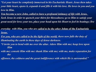    “The Eucharistic reign of Christ will unfold in all its
    power and will have the capacity to change hearts, souls,
    individuals, families, society and the very structure of the
    world.
   “Today it is necessary to shed greater light upon the
    value of Holy Mass as the sacrifice which renews, in a
    true manner, that accomplished by Jesus on Calvary.”

   “As little lambs I have gathered you into my sheepfold to
    prepare you for the immolation which awaits you. You
    are co-operating with my action for the salvation of the
    world.”
   “I place you before every tabernacle to give you in
    homage to Jesus, as most precious jewels and most
    beautiful and fragrant flowers.”
 
