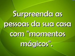 Surpreenda as
pessoas da sua casa
 com "momentos
     mágicos".
 