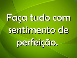 Faça tudo com
sentimento de
  perfeição.
 