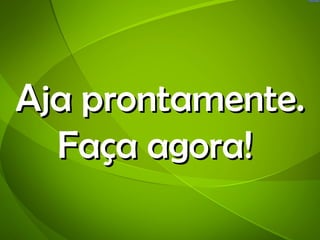 Aja prontamente.
  Faça agora!
 