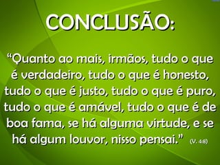 CONCLUSÃO:
 “Quanto ao mais, irmãos, tudo o que
  é verdadeiro, tudo o que é honesto,
tudo o que é justo, tudo o que é puro,
tudo o que é amável, tudo o que é de
 boa fama, se há alguma virtude, e se
  há algum louvor, nisso pensai.” (V. 4:8)
 