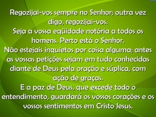 Regozijai-vos sempre no Senhor; outra vez
               digo, regozijai-vos.
   Seja a vossa eqüidade notória a todos os
         homens. Perto está o Senhor.
 Não estejais inquietos por coisa alguma; antes
 as vossas petições sejam em tudo conhecidas
  diante de Deus pela oração e súplica, com
                 ação de graças.
     E a paz de Deus, que excede todo o
entendimento, guardará os vossos corações e os
      vossos sentimentos em Cristo Jesus.
 