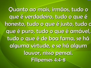 Quanto ao mais, irmãos, tudo o
  que é verdadeiro, tudo o que é
honesto, tudo o que é justo, tudo o
que é puro, tudo o que é amável,
 tudo o que é de boa fama, se há
  alguma virtude, e se há algum
       louvor, nisso pensai.
          Filipenses 4:4-8
 