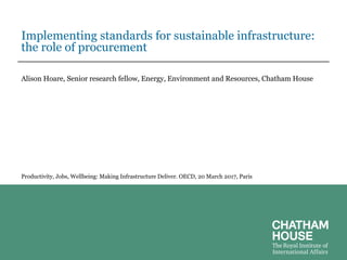 Implementing standards for sustainable infrastructure:
the role of procurement
Alison Hoare, Senior research fellow, Energy, Environment and Resources, Chatham House
Productivity, Jobs, Wellbeing: Making Infrastructure Deliver. OECD, 20 March 2017, Paris
 