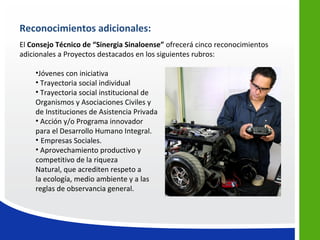 Reconocimientos adicionales:
El Consejo Técnico de “Sinergia Sinaloense” ofrecerá cinco reconocimientos
adicionales a Proyectos destacados en los siguientes rubros:

    •Jóvenes con iniciativa
    • Trayectoria social individual
    • Trayectoria social institucional de
    Organismos y Asociaciones Civiles y
    de Instituciones de Asistencia Privada
    • Acción y/o Programa innovador
    para el Desarrollo Humano Integral.
    • Empresas Sociales.
    • Aprovechamiento productivo y
    competitivo de la riqueza
    Natural, que acrediten respeto a
    la ecología, medio ambiente y a las
    reglas de observancia general.
 