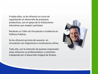A todos ellos, se les ofrecerá un curso de
capacitación en desarrollo de proyectos
productivos, con el apoyo de la Instituciones
educativas que acepten participar.

Recibirán un Taller de Vinculación e Incidencia en
Políticas Publicas.

Se les ofrecerá servicios de asesoría en
vinculación con Organismos e Instituciones afines.

Todo ello, con la intención de quienes emprenden
estos esfuerzos se profesionalicen y continúen
trabajando por el desarrollo integral de Sinaloa.
 