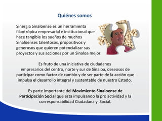 Quiénes somos
Sinergia Sinaloense es un herramienta
filantrópica empresarial e institucional que
hace tangible los sueños de muchos
Sinaloenses talentosos, propositivos y
generosos que quieren potencializar sus
proyectos y sus acciones por un Sinaloa mejor.

             Es fruto de una iniciativa de ciudadanos
   empresarios del centro, norte y sur de Sinaloa, deseosos de
participar como factor de cambio y de ser parte de la acción que
 impulsa el desarrollo integral y sustentable de nuestro Estado.

      Es parte importante del Movimiento Sinaloense de
 Participación Social que esta impulsando la pro actividad y la
            corresponsabilidad Ciudadana y Social.
 