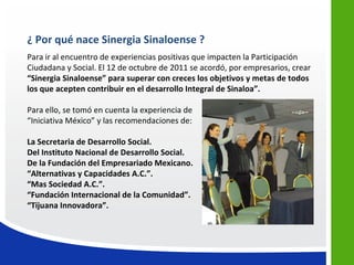¿ Por qué nace Sinergia Sinaloense ?
Para ir al encuentro de experiencias positivas que impacten la Participación
Ciudadana y Social. El 12 de octubre de 2011 se acordó, por empresarios, crear
“Sinergia Sinaloense” para superar con creces los objetivos y metas de todos
los que acepten contribuir en el desarrollo Integral de Sinaloa”.

Para ello, se tomó en cuenta la experiencia de
“Iniciativa México” y las recomendaciones de:

La Secretaria de Desarrollo Social.
Del Instituto Nacional de Desarrollo Social.
De la Fundación del Empresariado Mexicano.
“Alternativas y Capacidades A.C.”.
“Mas Sociedad A.C.”.
“Fundación Internacional de la Comunidad”.
“Tijuana Innovadora”.
 