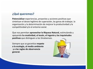 ¿Qué queremos?
Potencializar experiencias, proyectos y acciones positivas que
sintetizan el deseo legítimo de superación, las ganas de trabajar, la
organización y la determinación de mejorar la productividad y la
competitividad y/o el entorno social.

Que nos permitan aprovechar la Riqueza Natural, estimulando y
apoyando la creatividad, el tesón, el ingenio y las inquietudes
positivas que distinguen a los Sinaloenses.

Siempre que se garantice respeto
a la ecología, al medio ambiente
y a las reglas de observancia
general.
 