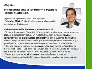 Objetivo
Multiplicar por cinco tu contribución al Desarrollo
Integral y Sustentable.

Seguiremos y perfeccionaremos el ejemplo
“Iniciativa México”, al estimular y apoyar el desarrollo
de Iniciativas Ciudadanas.

Aplicando una Visión Empresarial, con un fin Social:
A partir de un Fondo Filantrópico Empresarial e Institucional haremos más con
menos, al desarrollar y aplicar un modelo de gestión mediante servicios
competitivos y de presupuestos participativos, con el sustento de iniciativas
viables, apoyados en una evaluación que incluirá la opinión de especialistas y la
participación de Sinaloenses destacados por su contribución al desarrollo.
Con ese punto de partida, estamos generando sinergia con la Secretaria de
Desarrollo Social del Gobierno Federal, con el Gobierno del Estado de Sinaloa, con
Instituciones Federales, Fundaciones , Organismos y ciudadanos afines.
Generaremos más y mejor imagen, para todos los participantes.
Incluiremos capacitación, formación, desarrollo y servicios de segundo piso.
 