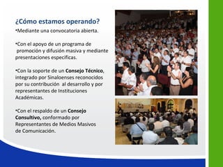 ¿Cómo estamos operando?
•Mediante una convocatoria abierta.

•Con el apoyo de un programa de
 promoción y difusión masiva y mediante
presentaciones especificas.

•Con la soporte de un Consejo Técnico,
integrado por Sinaloenses reconocidos
por su contribución al desarrollo y por
representantes de Instituciones
Académicas.

•Con el respaldo de un Consejo
Consultivo, conformado por
Representantes de Medios Masivos
de Comunicación.
 