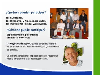 ¿Quiénes pueden participar?
Los Ciudadanos.
Los Organismos y Asociaciones Civiles.
Las Instituciones Públicas y/o Privadas.

¿Cómo se puede participar?
Específicamente, presentando
propuestas mediante:

I.- Proyectos de acción. Que se estén realizando
Ya en beneficio del desarrollo integral y sustentable
de Sinaloa.

Se deberá acreditar el impacto positivo, respeto al
medio ambiente y a las reglas generales.
 