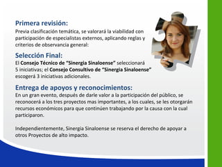 Primera revisión:
Previa clasificación temática, se valorará la viabilidad con
participación de especialistas externos, aplicando reglas y
criterios de observancia general:

Selección Final:
El Consejo Técnico de “Sinergia Sinaloense” seleccionará
5 iniciativas; el Consejo Consultivo de “Sinergia Sinaloense”
escogerá 3 iniciativas adicionales.

Entrega de apoyos y reconocimientos:
En un gran evento, después de darle valor a la participación del público, se
reconocerá a los tres proyectos mas importantes, a los cuales, se les otorgarán
recursos económicos para que continúen trabajando por la causa con la cual
participaron.

Independientemente, Sinergia Sinaloense se reserva el derecho de apoyar a
otros Proyectos de alto impacto.
 