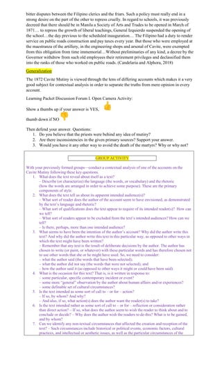 bitter disputes between the Filipino clerics and the friars. Such a policy must really end in a
strong desire on the part of the other to repress cruelly. In regard to schools, it was previously
decreed that there should be in Manila a Society of Arts and Trades to be opened in March of
1871… to repress the growth of liberal teachings, General Izquierdo suspended the opening of
the school…the day previous to the scheduled inauguration… The Filipino had a duty to render
service on public roads construction and pay taxes every year. But those who were employed at
the maestranza of the artillery, in the engineering shops and arsenal of Cavite, were exempted
from this obligation from time immemorial…Without preliminaries of any kind, a decree by the
Governor withdrew from such old employees their retirement privileges and declassified them
into the ranks of those who worked on public roads. (Candelaria and Alphora, 2018)
Generalization
The 1872 Cavite Mutiny is viewed through the lens of differing accounts which makes it a very
good subject for contextual analysis in order to separate the truths from mere opinion in every
account.
Learning Packet Discussion Forum I. Open Camera Activity:
Show a thumbs up if your answer is YES,
thumb down if NO
Then defend your answer. Questions:
1. Do you believe that the priests were behind any idea of mutiny?
2. Are there inconsistencies in the given primary sources? Support your answer.
3. Would you have it any other way to avoid the death of the martyrs? Why or why not?
GROUP ACTIVITY
With your previously formed groups—conduct a contextual analysis of one of the accounts on the
Cavite Mutiny following these key questions.
1. What does the text reveal about itself as a text?
– Describe (or characterize) the language (the words, or vocabulary) and the rhetoric
(how the words are arranged in order to achieve some purpose). These are the primary
components of style.
2. What does the text tell us about its apparent intended audience(s)?
– What sort of reader does the author of the account seem to have envisioned, as demonstrated
by the text’s language and rhetoric?
– What sort of qualifications does the text appear to require of its intended reader(s)? How can
we tell?
– What sort of readers appear to be excluded from the text’s intended audiences? How can we
tell?
– Is there, perhaps, more than one intended audience?
3. What seems to have been the intention of the author’s account? Why did the author write this
text? And why did the author write this text in this particular way, as opposed to other ways in
which the text might have been written?
– Remember that any text is the result of deliberate decisions by the author. The author has
chosen to write (or paint, or whatever) with these particular words and has therefore chosen not
to use other words that she or he might have used. So, we need to consider:
– what the author said (the words that have been selected);
– what the author did not say (the words that were not selected); and
– how the author said it (as opposed to other ways it might or could have been said).
4. What is the occasion for this text? That is, is it written in response to:
– some particular, specific contemporary incident or event?
– some more “general” observation by the author about human affairs and/or experiences?
– some definable set of cultural circumstances?
5. Is the text intended as some sort of call to – or for – action?
– If so, by whom? And why?
– And also, if so, what action(s) does the author want the reader(s) to take?
6. Is the text intended rather as some sort of call to – or for – reflection or consideration rather
than direct action? – If so, what does the author seem to wish the reader to think about and to
conclude or decide? – Why does the author wish the readers to do this? What is to be gained,
and by whom?
7. Can we identify any non-textual circumstances that affected the creation and reception of the
text? – Such circumstances include historical or political events, economic factors, cultural
practices, and intellectual or aesthetic issues, as well as the particular circumstances of the
 