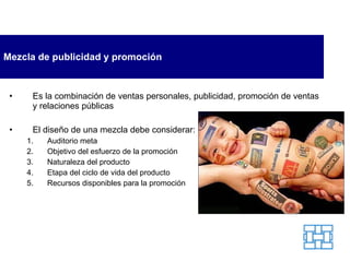 Mezcla de publicidad y promoción Es la combinación de ventas personales, publicidad, promoción de ventas y relaciones públicas El diseño de una mezcla debe considerar: Auditorio meta Objetivo del esfuerzo de la promoción Naturaleza del producto Etapa del ciclo de vida del producto Recursos disponibles para la promoción 