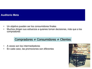 Auditorio Meta Un objetivo pueden ser los consumidores finales Muchos dirigen sus esfuerzos a quienes toman decisiones, más que a los compradores A veces son los intermediadores En cada caso, las promociones son diferentes Compradores  ≠ Consumidores  ≠  Clientes 