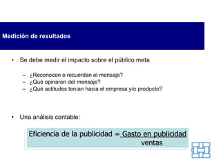 Medición de resultados Se debe medir el impacto sobre el público meta ¿Reconocen o recuerdan el mensaje? ¿Qué opinaron del mensaje? ¿Qué actitudes tenían hacia el empresa y/o producto? Una análisis contable: Eficiencia de la publicidad =  Gasto en publicidad ventas 
