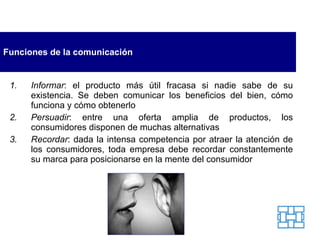 Funciones de la comunicación Informar : el producto más útil fracasa si nadie sabe de su existencia. Se deben comunicar los beneficios del bien, cómo funciona y cómo obtenerlo Persuadir : entre una oferta amplia de productos, los consumidores disponen de muchas alternativas  Recordar : dada la intensa competencia por atraer la atención de los consumidores, toda empresa debe recordar constantemente su marca para posicionarse en la mente del consumidor 