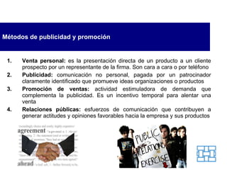 Métodos de publicidad y promoción Venta personal:  es la presentación directa de un producto a un cliente prospecto por un representante de la firma. Son cara a cara o por teléfono Publicidad:  comunicación no personal, pagada por un patrocinador claramente identificado que promueve ideas organizaciones o productos Promoción de ventas:  actividad estimuladora de demanda que complementa la publicidad. Es un incentivo temporal para alentar una venta Relaciones públicas:  esfuerzos de comunicación que contribuyen a generar actitudes y opiniones favorables hacia la empresa y sus productos 