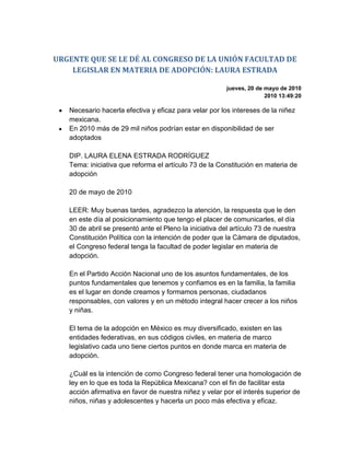 URGENTE QUE SE LE DÉ AL CONGRESO DE LA UNIÓN FACULTAD DE LEGISLAR EN MATERIA DE ADOPCIÓN: LAURA ESTRADA<br />jueves, 20 de mayo de 20102010 13:49:20<br />Necesario hacerla efectiva y eficaz para velar por los intereses de la niñez mexicana. <br />En 2010 más de 29 mil niños podrían estar en disponibilidad de ser adoptados DIP. LAURA ELENA ESTRADA RODRÍGUEZ Tema: iniciativa que reforma el artículo 73 de la Constitución en materia de adopción 20 de mayo de 2010 LEER: Muy buenas tardes, agradezco la atención, la respuesta que le den en este día al posicionamiento que tengo el placer de comunicarles, el día 30 de abril se presentó ante el Pleno la iniciativa del artículo 73 de nuestra Constitución Política con la intención de poder que la Cámara de diputados, el Congreso federal tenga la facultad de poder legislar en materia de adopción. En el Partido Acción Nacional uno de los asuntos fundamentales, de los puntos fundamentales que tenemos y confiamos es en la familia, la familia es el lugar en donde creamos y formamos personas, ciudadanos responsables, con valores y en un método integral hacer crecer a los niños y niñas. El tema de la adopción en México es muy diversificado, existen en las entidades federativas, en sus códigos civiles, en materia de marco legislativo cada uno tiene ciertos puntos en donde marca en materia de adopción. ¿Cuál es la intención de como Congreso federal tener una homologación de ley en lo que es toda la República Mexicana? con el fin de facilitar esta acción afirmativa en favor de nuestra niñez y velar por el interés superior de niños, niñas y adolescentes y hacerla un poco más efectiva y eficaz. Para este 2010 estamos y creemos –por los informes que tenemos de DIF nacional—que más de 29 mil niños estarán en disponibilidad de ser adoptados, en pedir un hogar, en exigir un hogar en el cual puedan crecer con integridad, con valores y respaldados sus derechos. Si seguimos a este paso, tendremos para el año 2040 un total de más de 30 mil niños con esta carencia por cualquier causa de orfandad, de abandono y es por eso que en Acción Nacional tenemos en este momento el interés de que se permee esta reforma para que después, por consecuencia, podamos legislar en este tema y sacar la ley federal de adopción. Ese es el tema del día de hoy, estoy a su disposición. P.- ¿En qué consiste, en flexibilizar las normas, las reglas para una adopción, en qué consiste exactamente esta reforma? LEER: Bueno, la reforma al artículo 73 es únicamente para brindar a esta Cámara, al Congreso federal la autoridad para legislar sobre la materia, si este artículo, si esta reforma a este artículo no pasa, no tendremos la posibilidad para que el Congreso federal pueda legislar en materia de adopción, o sea, las leyes que se emitan no podrán pasar sin esta reforma a la Constitución. P.- ¿Con esta reforma tendría el Congreso de la Unión la posibilidad o la facultad de establecer una ley federal de adopción? LEER: Es correcto, es el primer paso para dar. P.- Es el primer paso, pero ¿en qué contexto se enmarca esta reforma, es una respuesta a esta posibilidad de adopción en el Distrito Federal de parejas del mismo sexo? LEER: No necesariamente, basado en foros que se han ido permeando por toda la República Mexicana, la demanda es que se facilite la adopción y se homologuen las leyes en los estados, pongo un ejemplo, como en un estado puede adoptar a alguien de 21 años, otros les exigen que tengan 25, otros que tengan 30, algún estado marca que tenga un modo honesto de vivir, otros que tengan el medio económico para solventar, no exactamente es el que se pueda nada más en el Distrito Federal, es homologar las leyes en todas las entidades federativas, incluyendo el Distrito Federal. P.- ¿Pero exentando a las parejas del mismo sexo? LEER: No estamos hablando de eso, estamos hablando de eso, estamos hablando de materia de adopción, ahorita no estamos exentando de nada, es el primer paso, la acción afirmativa para que podamos la Cámara poder legislar en esa materia, después vendría la ley federal de adopción. P.- Diputada, en nuestro país, ¿cuántas, aparte del DIF, cuántas casas hogar hay y las edades de los niños van de qué edades a qué edades? Porque incluso se sabe que al cumplir los 18 años ya no se pueden adoptar y los echan a la calle como si fueran (…). LEEM: Es correcto. El número de asociaciones u orfanatos no lo tengo, porque finalmente son muchas asociaciones o casas hogar aparte del DIF, pero sí les puedo comentar que el 11 por ciento lo cubre el sistema DIF nacional y el 89 por ciento lo cubren asociaciones civiles, hogares u orfanatorios particulares y tienes razón, el problema es tal que los niños oscilan desde recién nacidos abandonados, hasta 18 años ya no pueden permanecer dentro de una institución y seguir siendo protegidos, es obvio, porque dejan de ser menores. ¿Alguien más? P.- Yo quiero preguntarte, por ejemplo, a estas casas hogar ¿cuánto recurso público se les destina para la manutención de los niños y, sobre todo saber, porque incluso se sabe de maltrato, por ejemplo, lo más claro y presente, lo de Casitas del Sur, que a los niños los tienen en condiciones de explotación y de todo. LEER: Sí, parte de este contexto en el cual queremos legislar en esta materia es precisamente tener un control sobre lo que no se tiene, porque finalmente como te lo comentaba, las asociaciones civiles no se marcan exactamente como asociaciones para protección u orfanatos de protección a niños o casas hogar. Algunos sí se manejan con ese rubro y otros no, pero si nosotros no legislamos en esta materia y tomamos cartas en el asunto, podría suceder o podría volver a suceder la falta de control como las Casitas del Sur. P.- Perdón, nada más para aclarar, en el artículo 73 de la Constitución, ¿qué se establece en materia de adopción? Porque dice que no se puede dictar desde el Congreso de la Unión, ¿quién regula este acto, nada más la autoridad civil o federal o quién? LEER: No, pasa, cuando no tenemos nosotros la facultad como Congreso federal pasa la responsabilidad a los estados y los estados pueden o no legislar en esta materia o pueden únicamente marcarlos en sus códigos civiles, es por eso la diversidad de leyes o de rubros jurídicos en cada estado en el cual no está regulado, es la urgencia que tenemos de poder tener esa facultad el Congreso federal. P.- Diputada y aprovechando, por ejemplo, esta modificación ¿por qué también no se van a los tiempos de la adopción? Porque hay para quienes es un martirio, no es un goce, porque le van a dar un niño en adopción, entonces, alguien que se lleven, aparte los cursos que tienen que tomar después (…). LEER: Correcto. Comentarte que es precisamente lo importante de esta reforma constitucional, reitero, el primer paso es éste, en la reforma al artículo 73 e inmediatamente, desde el Grupo Parlamentario de Acción Nacional estaremos presentando en el periodo ordinario, a partir de septiembre, ya lo que es la reforma, lo que es la ley como tal de adopción, la ley federal de adopción, en ella estaremos metiendo el interés que ahorita me emites, estaremos metiendo las facultades, los principios, las necesidades, las condiciones, porque cierto, alguien quiere adoptar un bebé recién nacido, de unos meses, cuando pasan los años y el bebé ya se hizo adolescente, es correcto. P.- Esta iniciativa se somete cuándo, ¿en la Permanente? LEER: No, esta iniciativa ya se presentó en el periodo, el día 30 de abril ya se presentó esta iniciativa y esperamos que las comisiones estén trabajando sobre eso e inmediatamente después presentar la iniciativa de adopción. P.- ¿Está en Puntos Constitucionales? LEER: Está en Puntos Constitucionales, correcto. P.- Entonces, es para darle la facultad a la Cámara de Diputados para que (…) LEER: Correcto. P.- ¿Y le haría falta la ley secundaria? LEER: Haría falta la ley como tal, primero quitar este obstáculo como una acción afirmativa a favor de los niños y de las familias y después presentar la iniciativa de adopción para homologar como una ley federal. P.- ¿Diputada, cuántas solicitudes anuales tienen ustedes, por lo menos en el DIF o en las casas (…) de las solicitudes que se hacen anualmente? Y se sabe que hay uno en el Estado de México que dio muchas adopciones al extranjero, a España, ¿aquí cuáles serían las solicitudes más recurrentes, de nuestro país o de otras naciones? LEER: Mira, basados en tratados internacionales como el derecho de niños, niñas y adolescentes, de la ley y del tratado del área que es precisamente lo que trata el Convenio de la Haya que trata las adopciones internacionales; México como tal, que los ha firmado, se compromete a esto. El dato concreto de cuántas solicitudes hay, no lo tengo, porque no nada más es a través de DIF, como se los comenté es a través de casas hogares que finalmente volvemos a lo mismo, no se tiene un control, es urgente y necesario que se legisle en esta materia de adopción para tener un mejor control. P.- ¿Cuándo considera que podría estar lista finalmente ya? LEER: Esperemos que pronto, para el periodo, si tenemos periodo extraordinario, --que finalmente también el grupo parlamentario lo está pidiendo--, sea uno de los temas a tratar. Estamos ya muy pendientes de que estén trabajando sobre la iniciativa e inmediatamente presentar la iniciativa de ley. Pues muchas gracias, hasta luego. <br />