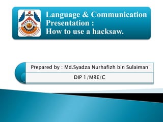 Language & Communication
Presentation :
How to use a hacksaw.
Prepared by : Md.Syadza Nurhafizh bin Sulaiman
DIP 1/MRE/C
 