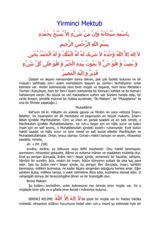 Yirminci Mektub
              ِ‫بِاسْمِهِ سُبْحَانَهُ وَاِنْ مِن شَيْء اِل ّ يُسَبحُ بِحَمْدِه‬
                           ّ           ٍ     ْ
                              ِ‫بِسْمِ اللّهِ الرّحْمنِ الرّحِيم‬
      ‫ل َ اِلهَ اِل ّ اللّهُ وَحدَهُ ل َ شَرِيك لَهُ لَهُ الْمُلكُ و لَهُ الْحَمْدُ يُحْيِى‬
                             َ ْ                  َ              ْ
  ٍ‫وَ يُمِيت وَ هُوَ حَى ل َ يَمُوتُ بيَدِه الْخَيْر وَ هُوَ عَلَى كُلّ شيْء‬
      َ                    ُ        ِ ِ                ّ           ُ
                                ُ‫قَدِير وَ الَيْهِ الْمَصِير‬
                                                 ِ ٌ
        (Sabah ve akşam namazından sonra tekrarı, pek çok fazileti bulunan ve bir
rivayet-i sahihada ism-i azam mertebesini taşıyan şu cümle-i tevhidiyenin onbir
kelimesi var. Herbir kelimesinde hem birer müjde ve beşaret, hem birer Mertebe-i
Tevhid-i Rububiyet, hem bir İsm-i Azam noktasında bir Kibriya-i Vahdet ve bir Kemal-i
Vahdaniyet vardır. Bu büyük ve ulvî hakikatların izahını sair Sözlere havale edip, bir
va'de binaen, şimdilik mücmel bir hülâsa suretinde; quot;İki Makamquot;, bir quot;Mukaddimequot; ile
ona bir fihriste yapacağız.)
                                          Mukaddime
        Kat'iyen bil ki: Hilkatin en yüksek gayesi ve fıtratın en yüce neticesi Îman-ı
Billahtır. Ve insaniyetin en âlî mertebesi ve beşeriyetin en büyük makamı, Îman-ı
Billah içindeki Marifetullahtır. Cinn ve insin en parlak saadeti ve en tatlı nimeti, o
Marifetullah içindeki Muhabbetullahtır. Ve ruh-u beşer için en hâlis sürur ve kalb-i
insan için en safi sevinç, o Muhabbetullah içindeki lezzet-i ruhaniyedir. Evet bütün
hakikî saadet ve hâlis sürur ve şirin nimet ve safi lezzet elbette Marifetullah ve
Muhabbetullahtadır. Onlar, onsuz olamaz. Cenab-ı Hakk'ı tanıyan ve seven, nihayetsiz
saadete, nimete,
      sh: » (M: 238)
      envâra, esrâra; ya bilkuvve veya bilfiil mazhardır. Onu hakikî tanımayan,
sevmeyen; nihayetsiz şekavete, âlâma ve evhama mânen ve maddeten mübtela olur.
Evet şu perişan dünyada, âvâre nev'-i beşer içinde, semeresiz bir hayatta; sahipsiz,
hâmîsiz bir surette; âciz, miskin bir insan, bütün dünyanın sultanı da olsa kaç para
eder. İşte bu âvâre nev'-i beşer içinde, bu perişan fâni dünyada; insan, sahibini
tanımazsa, mâlikini bulmazsa, ne kadar bîçare sergerdan olduğunu herkes anlar. Eğer
sahibini bulsa, mâlikini tanısa, o vakit rahmetine iltica eder, kudretine istinad eder. O
vahşetgâh dünya, bir tenezzühgâha döner ve bir ticaretgâh olur.
      Birinci Makam
        Şu kelâm-ı tevhidînin, onbir kelimesinin her birinde birer müjde var. Ve o
müjdede birer şifa ve o şifada birer lezzet-i mâneviye bulunur.

      BİRİNCİ KELİME:     ُ‫لَ اِل هَ اِلّ الل ّه‬
                                        da şöyle bir müjde var ki: Hadsiz hâcâta
mübtelâ, nihayetsiz a'dânın hücumuna hedef olan ruh-u insanî şu kelimede öyle bir
 