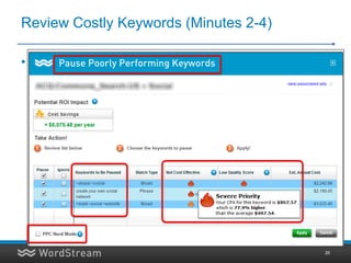 Review Costly Keywords (Minutes 2-4)

• Before:
  – Review the most costly, underperforming keywords in
    your account
  – Determine statistical significance
  – Determine if they can be fixed or if you should pause
    them (to try out different keywords)
  – Total Time Taken: 1 Hour / week




                                                        26
 