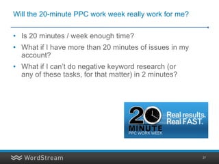 Will the 20-minute PPC work week really work for me?

• Is 20 minutes / week enough time?
• What if I have more than 20 minutes of issues in my
  account?
• What if I can’t do negative keyword research (or
  any of these tasks, for that matter) in 2 minutes?




                                                        27
 