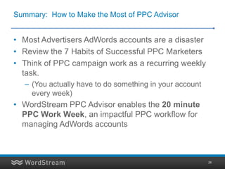 Summary: How to Make the Most of PPC Advisor


• Most Advertisers AdWords accounts are a disaster
• Review the 7 Habits of Successful PPC Marketers
• Think of PPC campaign work as a recurring weekly
  task.
  – (You actually have to do something in your account
    every week)
• WordStream PPC Advisor enables the 20 minute
  PPC Work Week, an impactful PPC workflow for
  managing AdWords accounts



                                                         28
 