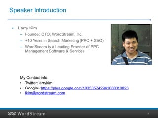 Speaker Introduction

• Larry Kim
   – Founder, CTO, WordStream, Inc.
   – +10 Years in Search Marketing (PPC + SEO)
   – WordStream is a Leading Provider of PPC
     Management Software & Services




   My Contact info:
   • Twitter: larrykim
   • Google+:https://plus.google.com/103535742941088310823
   • lkim@wordstream.com



                                                             3
 