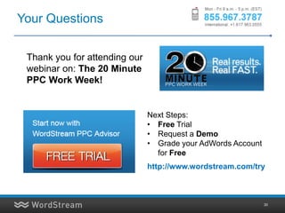 Your Questions

 Thank you for attending our
 webinar on: The 20 Minute
 PPC Work Week!


                               Next Steps:
                               • Free Trial
                               • Request a Demo
                               • Grade your AdWords Account
                                 for Free
                               http://www.wordstream.com/try



                                                              30
 