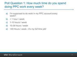 Poll Question 1: How much time do you spend
doing PPC work every week?

a) I'm supposed to do work in my PPC account every
   week?
b) < 1 hour / week
c) 1-10 hours / week
d) 10-39 hours / week
e) +40 Hours / week - it's my full time job!




                                                     4
 