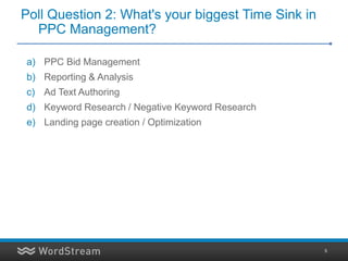 Poll Question 2: What's your biggest Time Sink in
  PPC Management?

a) PPC Bid Management
b) Reporting & Analysis
c) Ad Text Authoring
d) Keyword Research / Negative Keyword Research
e) Landing page creation / Optimization




                                                    5
 