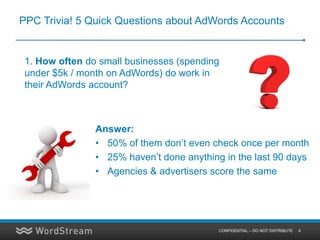 PPC Trivia! 5 Quick Questions about AdWords Accounts


 1. How often do small businesses (spending
 under $5k / month on AdWords) do work in
 their AdWords account?



                Answer:
                • 50% of them don’t even check once per month
                • 25% haven’t done anything in the last 90 days
                • Agencies & advertisers score the same




                                           CONFIDENTIAL – DO NOT DISTRIBUTE   6
 