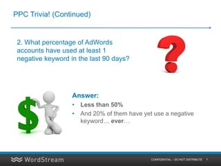 PPC Trivia! (Continued)


 2. What percentage of AdWords
 accounts have used at least 1
 negative keyword in the last 90 days?




                   Answer:
                   • Less than 50%
                   • And 20% of them have yet use a negative
                     keyword… ever…




                                             CONFIDENTIAL – DO NOT DISTRIBUTE   7
 