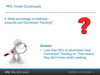 PPC Trivia! (Continued)


3. What percentage of AdWords
accounts use Conversion Tracking?




                        Answer:
                        • Less than 50% of advertisers have
                          Conversion Tracking on. That means
                          they don’t know what’s working.



                                          CONFIDENTIAL – DO NOT DISTRIBUTE   8
 