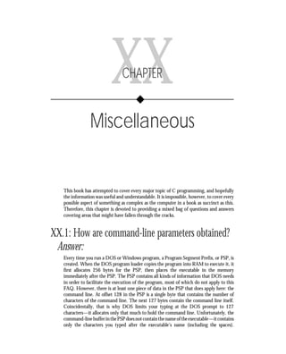 Chapter XX      • Miscellaneous     349




                           XX    CHAPTER


                Miscellaneous


   This book has attempted to cover every major topic of C programming, and hopefully
   the information was useful and understandable. It is impossible, however, to cover every
   possible aspect of something as complex as the computer in a book as succinct as this.
   Therefore, this chapter is devoted to providing a mixed bag of questions and answers
   covering areas that might have fallen through the cracks.


XX.1: How are command-line parameters obtained?
 Answer:
   Every time you run a DOS or Windows program, a Program Segment Prefix, or PSP, is
   created. When the DOS program loader copies the program into RAM to execute it, it
   first allocates 256 bytes for the PSP, then places the executable in the memory
   immediately after the PSP. The PSP contains all kinds of information that DOS needs
   in order to facilitate the execution of the program, most of which do not apply to this
   FAQ. However, there is at least one piece of data in the PSP that does apply here: the
   command line. At offset 128 in the PSP is a single byte that contains the number of
   characters of the command line. The next 127 bytes contain the command line itself.
   Coincidentally, that is why DOS limits your typing at the DOS prompt to 127
   characters—it allocates only that much to hold the command line. Unfortunately, the
   command-line buffer in the PSP does not contain the name of the executable—it contains
   only the characters you typed after the executable’s name (including the spaces).
 