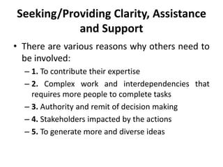 Seeking/Providing Clarity, Assistance
and Support
• There are various reasons why others need to
be involved:
– 1. To contribute their expertise
– 2. Complex work and interdependencies that
requires more people to complete tasks
– 3. Authority and remit of decision making
– 4. Stakeholders impacted by the actions
– 5. To generate more and diverse ideas
 