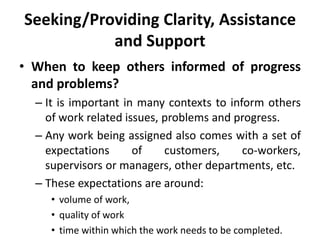 Seeking/Providing Clarity, Assistance
and Support
• When to keep others informed of progress
and problems?
– It is important in many contexts to inform others
of work related issues, problems and progress.
– Any work being assigned also comes with a set of
expectations of customers, co-workers,
supervisors or managers, other departments, etc.
– These expectations are around:
• volume of work,
• quality of work
• time within which the work needs to be completed.
 