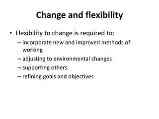 Change and flexibility
• Flexibility to change is required to:
– incorporate new and improved methods of
working
– adjusting to environmental changes
– supporting others
– refining goals and objectives
 