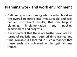 Planning work and work environment
• Defining goals and sub-goals includes breaking
the overall objective into measureable and well
defined constituent results, that can help in
planning, implementation and tracking
achievement and progress.
• It is important that these are further evaluated in
terms of realistic and required time frames and
time available is allocated in such a manner that
these goals are achieved within optimal time
frames.
 