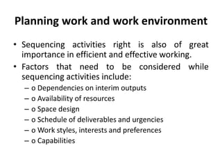 Planning work and work environment
• Sequencing activities right is also of great
importance in efficient and effective working.
• Factors that need to be considered while
sequencing activities include:
– o Dependencies on interim outputs
– o Availability of resources
– o Space design
– o Schedule of deliverables and urgencies
– o Work styles, interests and preferences
– o Capabilities
 