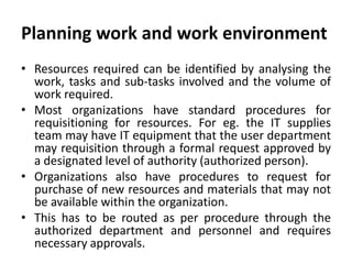 Planning work and work environment
• Resources required can be identified by analysing the
work, tasks and sub-tasks involved and the volume of
work required.
• Most organizations have standard procedures for
requisitioning for resources. For eg. the IT supplies
team may have IT equipment that the user department
may requisition through a formal request approved by
a designated level of authority (authorized person).
• Organizations also have procedures to request for
purchase of new resources and materials that may not
be available within the organization.
• This has to be routed as per procedure through the
authorized department and personnel and requires
necessary approvals.
 
