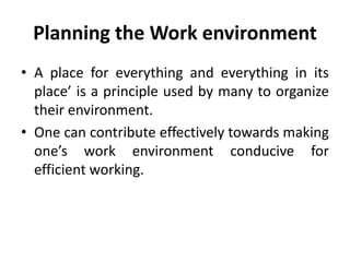 Planning the Work environment
• A place for everything and everything in its
place’ is a principle used by many to organize
their environment.
• One can contribute effectively towards making
one’s work environment conducive for
efficient working.
 