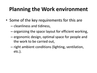 Planning the Work environment
• Some of the key requirements for this are
– cleanliness and tidiness,
– organizing the space layout for efficient working,
– ergonomic design, optimal space for people and
the work to be carried out,
– right ambient conditions (lighting, ventilation,
etc.).
 