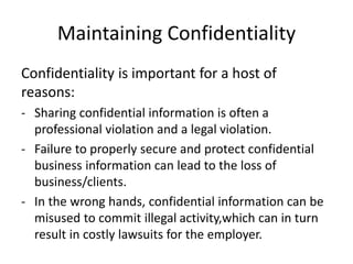 Maintaining Confidentiality
Confidentiality is important for a host of
reasons:
- Sharing confidential information is often a
professional violation and a legal violation.
- Failure to properly secure and protect confidential
business information can lead to the loss of
business/clients.
- In the wrong hands, confidential information can be
misused to commit illegal activity,which can in turn
result in costly lawsuits for the employer.
 