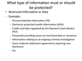 What type of information must or should
be protected?
• Restricted Information or Data
- Example:
- Personal Identity Information (PII)
- Electronic protected health information (ePHI)
- Credit card data regulated by the Payment Card Industry
(PCI)
- Passwords providing access to restricted data or resources
- Information relating to an ongoing criminal investigation
- Court-ordered settlement agreements requiring non-
disclosure.
- Etc.
 